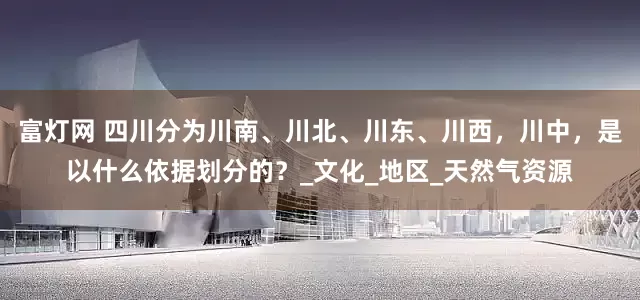 富灯网 四川分为川南、川北、川东、川西，川中，是以什么依据划分的？_文化_地区_天然气资源