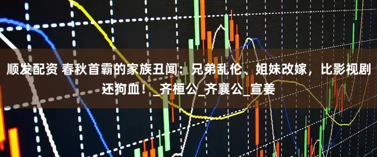 顺发配资 春秋首霸的家族丑闻：兄弟乱伦、姐妹改嫁，比影视剧还狗血！_齐桓公_齐襄公_宣姜