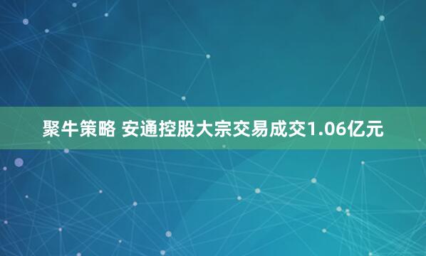 聚牛策略 安通控股大宗交易成交1.06亿元