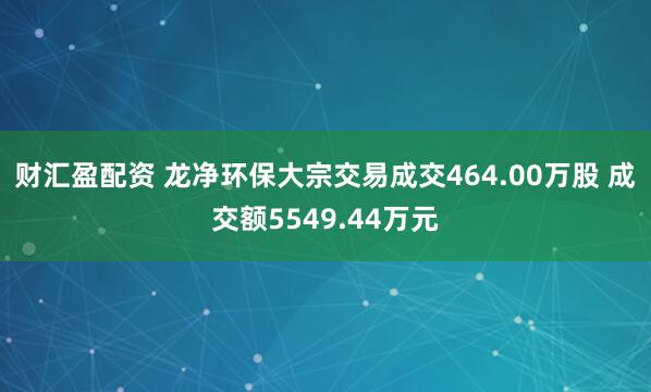 财汇盈配资 龙净环保大宗交易成交464.00万股 成交额5549.44万元