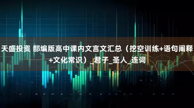 天盛投资 部编版高中课内文言文汇总（挖空训练+语句阐释+文化常识）_君子_圣人_连词