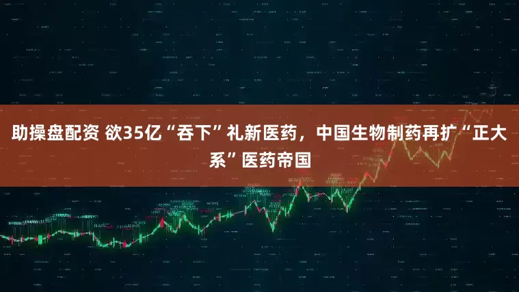 助操盘配资 欲35亿“吞下”礼新医药，中国生物制药再扩“正大系”医药帝国