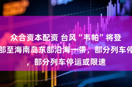 众合资本配资 台风“韦帕”将登陆广东中部至海南岛东部沿海一带,部分列车停运或限速