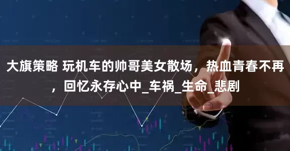 大旗策略 玩机车的帅哥美女散场，热血青春不再，回忆永存心中_车祸_生命_悲剧