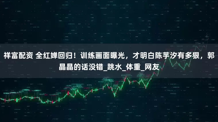 祥富配资 全红婵回归！训练画面曝光，才明白陈芋汐有多狠，郭晶晶的话没错_跳水_体重_网友