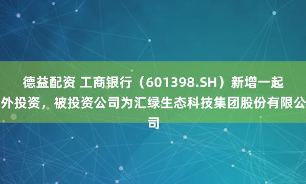 德益配资 工商银行（601398.SH）新增一起对外投资，被投资公司为汇绿生态科技集团股份有限公司