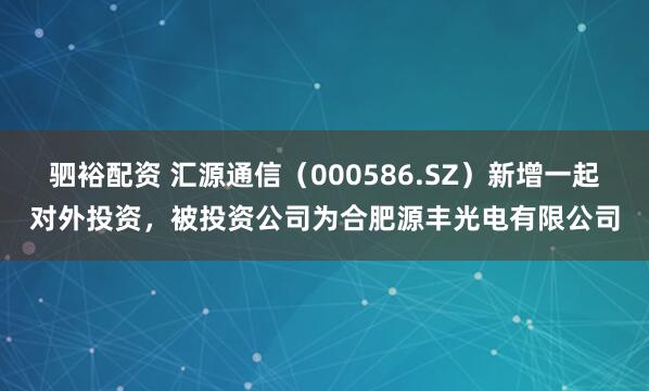驷裕配资 汇源通信（000586.SZ）新增一起对外投资，被投资公司为合肥源丰光电有限公司