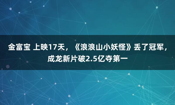 金富宝 上映17天，《浪浪山小妖怪》丢了冠军，成龙新片破2.5亿夺第一