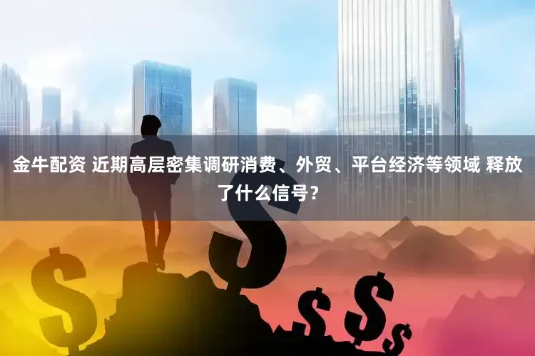 金牛配资 近期高层密集调研消费、外贸、平台经济等领域 释放了什么信号？