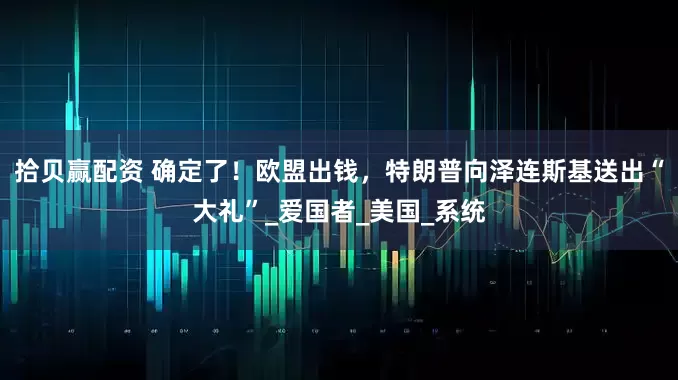 拾贝赢配资 确定了！欧盟出钱，特朗普向泽连斯基送出“大礼”_爱国者_美国_系统