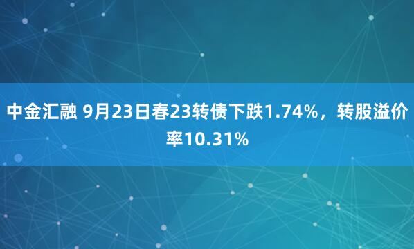 中金汇融 9月23日春23转债下跌1.74%，转股溢价率10.31%