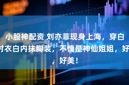 小股神配资 刘亦菲现身上海，穿白外衬衣白内抹胸装，不愧是神仙姐姐，好美！