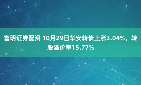 富明证券配资 10月29日华安转债上涨3.04%，转股溢价率15.77%