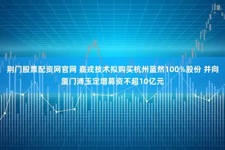 荆门股票配资网官网 嘉戎技术拟购买杭州蓝然100%股份 并向厦门溥玉定增募资不超10亿元