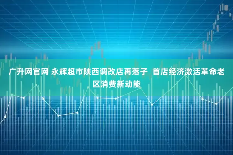广升网官网 永辉超市陕西调改店再落子  首店经济激活革命老区消费新动能