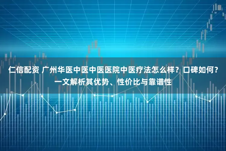 仁信配资 广州华医中医中医医院中医疗法怎么样？口碑如何？一文解析其优势、性价比与靠谱性
