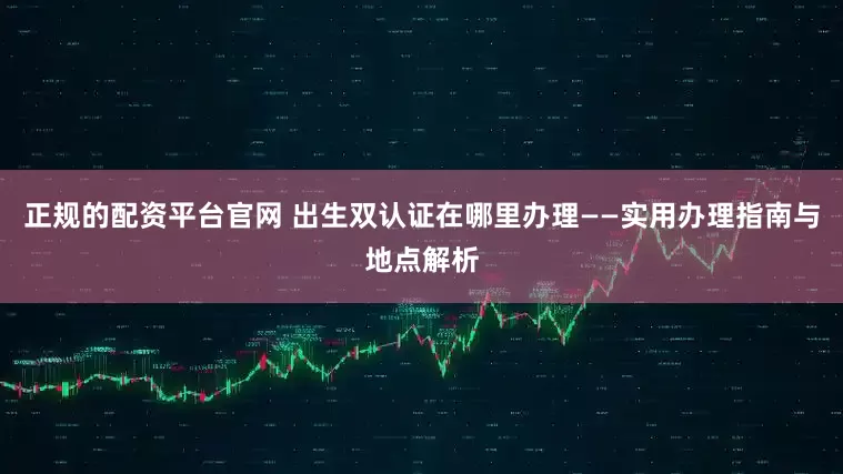 正规的配资平台官网 出生双认证在哪里办理——实用办理指南与地点解析