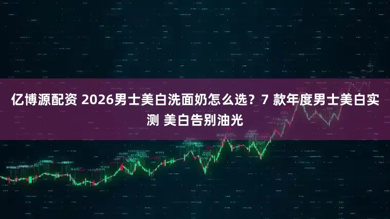 亿博源配资 2026男士美白洗面奶怎么选？7 款年度男士美白实测 美白告别油光
