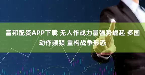 富邦配资APP下载 无人作战力量强势崛起 多国动作频频 重构战争形态