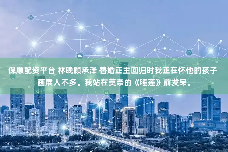 保顺配资平台 林晚顾承泽 替婚正主回归时我正在怀他的孩子 画展人不多。我站在莫奈的《睡莲》前发呆。