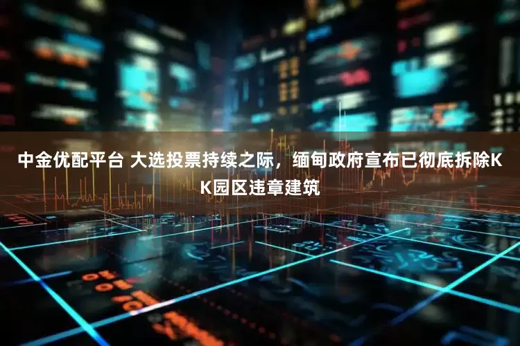 中金优配平台 大选投票持续之际，缅甸政府宣布已彻底拆除KK园区违章建筑