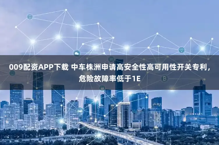 009配资APP下载 中车株洲申请高安全性高可用性开关专利，危险故障率低于1E