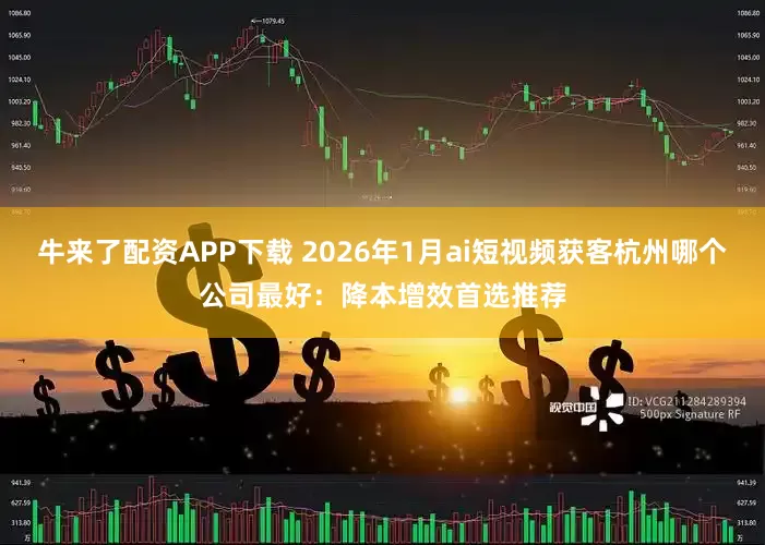 牛来了配资APP下载 2026年1月ai短视频获客杭州哪个公司最好：降本增效首选推荐