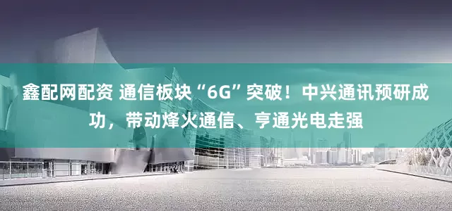 鑫配网配资 通信板块“6G”突破！中兴通讯预研成功，带动烽火通信、亨通光电走强