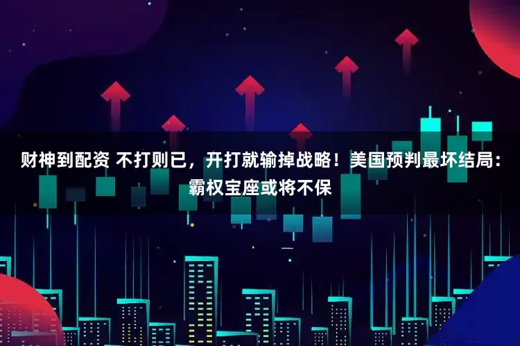 财神到配资 不打则已，开打就输掉战略！美国预判最坏结局：霸权宝座或将不保