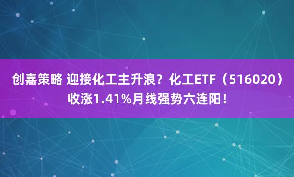 创嘉策略 迎接化工主升浪？化工ETF（516020）收涨1.41%月线强势六连阳！